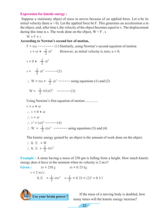 23
Example : A stone having a mass of 250 gm is falling from a height. How much kinetic
energy does it have at the moment when its velocity is 2 m/s?
Given : 	 m = 250 g 		 m = 0 25 kg 							
	 v = 2 m/s	
K E = = × 0 25 × (2)2
= 0 5 J
If the mass of a moving body is doubled, how
many times will the kinetic energy increase?
1
2 mv2 1
2
Expression for kinetic energy :
Suppose a stationary object of mass m moves because of an applied force. Let u be its
initial velocity (here u = 0). Let the applied force be F. This generates an acceleration a in
the object, and, after time t, the velocity of the object becomes equal to v. The displacement
during this time is s. The work done on the object, W = F . s
W = F × s
According to Newton’s second law of motion,
F = ma -------- (1)	Similarly, using Newton’s second equation of motion
s = ut + 	
However, as initial velocity is zero, u = 0.
s = 0 +
s = ------(2)
 W = ma ´ 1
2 at2
------ using equations (1) and (2)
W = -------(3)
Using Newton’s first equation of motion ..............
v = u + at
 v = 0 + at
 v = at
 v2
= (at)2
------(4)
 W = ------- using equations (3) and (4)
The kinetic energy gained by an object is the amount of work done on the object.
 K E = W
 K E =
1
2 at2
1
2 at2
1
2 mv2
1
2 m(at)2
1
2 at2
1
2 mv2
Use your brain power !
 