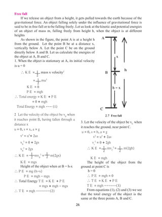26
Free fall
If we release an object from a height, it gets pulled towards the earth because of the
gravitational force. An object falling solely under the influence of gravitational force is
said to be in free fall or to be falling freely. Let us look at the kinetic and potential energies
of an object of mass m, falling freely from height h, when the object is at different
heights
As shown in the figure, the point A is at a height h
from the ground. Let the point B be at a distance x,
vertically below A. Let the point C be on the ground
directly below A and B. Let us calculate the energies of
the object at A, B and C.
1. When the object is stationary at A, its initial velocity
is u = 0
 K E = mass x velocity2
	 = mu2
	 K E = 0
P E = mgh
 Total energy = K E + P E
	 = 0 + mgh
Total Energy = mgh --- (1)
2 Let the velocity of the object be vB
when
it reaches point B, having fallen through a
distance x
u = 0, s = x, a = g
v2
= u2
+ 2as
vB
2
= 0 + 2gx
vB
2
= 2gx
 K E = mvB
2
= m(2gx)
K E = mgx
Height of the object when at B = h-x
 P E = mg (h-x)
P E = mgh - mgx
 Total Energy T E = K E + P E
	 = mgx + mgh - mgx
 T E = mgh -------(2)
3. Let the velocity of the object be vC
when
it reaches the ground, near point C.
u = 0, s = h, a = g
v2
= u2
+ 2as
vc
2
= 0 + 2gh
 K E = mvC
2
= m(2gh)
	 K E = mgh
The height of the object from the
ground at point C is
h = 0
 P E = mgh = 0
 T E = K E + P E
T E = mgh ------(3)
From equations (1), (2) and (3) we see
that the total energy of the object is the
same at the three points A, B and C.
1
2
2.7 Free fall
A
x
h
h - x
B
C
1
2
1
2
1
2
1
2
1
2
 