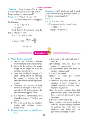 28
1.	 Write detailed answers?	
a.	 Explain the difference between
potential energy and kinetic energy.	
b.	 Derive the formula for the kinetic
energy of an object of mass m,
moving with velocity v.	
c.	 Prove that the kinetic energy of a
freely falling object on reaching
the ground is nothing but the
transformation of its initial potential
energy.	
d.	 Determine the amount of work
done when an object is displaced at
an angle of 300
with respect to the
direction of the applied force.	
e.	 If an object has 0 momentum, does
it have kinetic energy? Explain your
answer.	
f.	 Why is the work done on an object
moving with uniform circular
motion zero?
2. 	Choose one or more correct alterna-
tives.		
a.	 For work to be performed, energy
must be …. 	
(i)	transferred from one place to
another (ii) concentrated	
(iii) transformed from one type to
another (iv) destroyed	
b.	 Joule is the unit of …	
(i)	force (ii) work (iii) power
(iv) energy	
c.	 Which of the forces involved in
dragging a heavy object on a
smooth, horizontal surface, have
the same magnitude?	
(i)	the horizontal applied force (ii)
gravitational force (iii) reaction
force in vertical direction (iv) force
of friction	
d.	 Power is a measure of the ...….	
(i)	the rapidity with which work is
done (ii) amount of energy required
to perform the work (iii) The
slowness with which work is
performed (iv) length of time
Example 2 : A 25 W electric bulb is used
for 10 hours every day. How much electric-
ity does it consume each day?
Given :
P = 25, W = 0 025 kW
 Energy consumed = power ´ time			
= 0 025 ´ 10
Energy = 0 25 kW hr
Example 1 : Swaralee takes 20 s to carry
a bag weighing 20 kg to a height of 5 m.
How much power has she used?
Given : m = 20 kg, h = 5 m, t = 40 s
 The force which has to be applied
by Swaralee, 	
F = mg = 20 ´ 9 8	
F = 196 N
Work done by Swaralee to carry the
bag to a height of 5 m,
W = F s = 196 ´ 5 = 980 J
 power = (P) = 			
P = 24 5 W
Work
t
980
40
=
Solved problems
Exercises
 