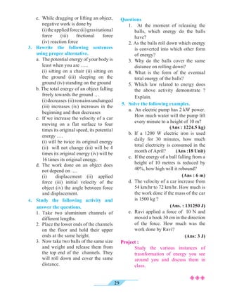 29
	 e.	 While dragging or lifting an object,
negative work is done by
		 (i)theappliedforce(ii)gravitational
force (iii) frictional force
(iv) reaction force
3.	Rewrite the following sentences
using proper alternative.
	 a.	 The potential energy of your body is
least when you are …..
		 (i) sitting on a chair (ii) sitting on
the ground (iii) sleeping on the
ground (iv) standing on the ground
	 b. The total energy of an object falling
freely towards the ground …
		 (i)decreases (ii)remainsunchanged
(iii) increases (iv) increases in the
beginning and then decreases
	 c.	 If we increase the velocity of a car
moving on a flat surface to four
times its original speed, its potential
energy ….
	 	 (i) will be twice its original energy
(ii) will not change (iii) will be 4
times its original energy (iv) will be
16 times its original energy.
	 d.	The work done on an object does
not depend on ….
		 (i)	 displacement (ii) applied
force (iii) initial velocity of the
object (iv) the angle between force
and displacement.
4.	Study the following activity and
answer the questions.
	1. Take two aluminium channels of
different lengths.
	 2. 	Place the lower ends of the channels
on the floor and hold their upper
ends at the same height.
	 3.	 Now take two balls of the same size
and weight and release them from
the top end of the channels. They
will roll down and cover the same
distance.
Questions
	 1. At the moment of releasing the
balls, which energy do the balls
have?
	 2. As the balls roll down which energy
is converted into which other form
of energy?
	 3.	Why do the balls cover the same
distance on rolling down?
	 4.	What is the form of the eventual
total energy of the balls?
	 5. Which law related to energy does
the above activity demonstrate ?
Explain.
5.	 Solve the following examples.
	 a. An electric pump has 2 kW power.
How much water will the pump lift
every minute to a height of 10 m?
(Ans : 1224.5 kg)
	 b. If a 1200 W electric iron is used
daily for 30 minutes, how much
total electricity is consumed in the
month of April? (Ans :18 Unit)
	 c.	 If the energy of a ball falling from a
height of 10 metres is reduced by
40%, how high will it rebound?	
				 (Ans : 6 m)
	 d. 	The velocity of a car increase from
54 km/hr to 72 km/hr. How much is
the work done if the mass of the car
is 1500 kg ?
				 (Ans. : 131250 J)
	 e. 	Ravi applied a force of 10 N and
moved a book 30 cm in the direction
of the force. How much was the
work done by Ravi?
(Ans: 3 J)
Project :
		 Study the various instances of
trasnformation of energy you see
around you and discuss them in
class.
²²²
 