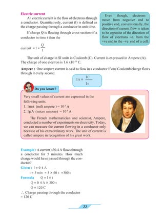 33
Even though, electrons
move from negative end to
positive end, conventionally, the
direction of current flow is taken
to be opposite of the direction of
flow of electrons i.e. from the
+ve end to the –ve end of a cell.
Electric current	
An electric current is the flow of electrons through
a conductor. Quantitatively, current (I) is defined as
the charge passing through a conductor in unit time. 	
If charge Q is flowing through cross-section of a
conductor in time t then the
Very small values of current are expressed in the
following units.
1. 1mA (mili ampere ) = 10-3
A
2. 1mA (micro ampere) = 10-6
A	
The French mathematician and scientist, Ampere,
conducted a number of experiments on electricity. Today,
we can measure the current flowing in a conductor only
because of his extraordinary work. The unit of current is
called ampere in recognition of his great work.
Example : Acurrent of 0.4 Aflows through
a conductor for 5 minutes. How much
charge would have passed through the con-
ductor?
Given : I = 0 4 A
t = 5 min = 5 ´ 60 s =300 s
Formula 	 Q = I ´ t	
Q = 0 4 A ´ 300 s	
Q = 120 C
 Charge passing through the conductor
= 120 C
1C
1s
1A =
current = I =
Q
t
Do you know?
	
The unit of charge in SI units is Coulomb (C). Current is expressed in Ampere (A).
The charge of one electron is 1.6 x10-19
C.
Ampere : One ampere current is said to flow in a conductor if one Coulomb charge flows
through it every second.
 