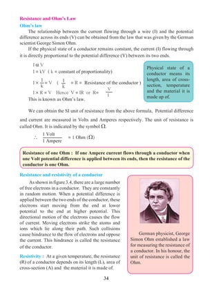 34
Resistance and Ohm’s Law
Ohm’s law
	 The relationship between the current flowing through a wire (I) and the potential
difference across its ends (V) can be obtained from the law that was given by the German
scientist George Simon Ohm.
	 If the physical state of a conductor remains constant, the current (I) flowing through
it is directly proportional to the potential difference (V) between its two ends.
	I a V
	 I = kV ( k = constant of proportionality)
	I ´ = V ( = R = Resistance of the conductor )
	I ´ R = V Hence V = IR or R=
	 This is known as Ohm’s law.
	 We can obtain the SI unit of resistance from the above formula, Potential difference
and current are measured in Volts and Amperes respectively. The unit of resistance is
called Ohm. It is indicated by the symbol W.
	 	 = 1 Ohm (W)
Physical state of a
conductor means its
length, area of cross-
section, temperature
and the material it is
made up of.
1
k
1
k
Resistance and resistivity of a conductor
	As shown in figure 3.4, there are a large number
of free electrons in a conductor. They are constantly
in random motion. When a potential difference is
applied between the two ends of the conductor, these
electrons start moving from the end at lower
potential to the end at higher potential. This
directional motion of the electrons causes the flow
of current. Moving electrons strike the atoms and
ions which lie along their path. Such collisions
cause hindrance to the flow of electrons and oppose
the current. This hindrance is called the resistance
of the conductor.
Resistivity : At a given temperature, the resistance
(R) of a conductor depends on its length (L), area of
cross-section (A) and the material it is made of.
	 German physicist, George
Simon Ohm established a law
for measuring the resistance of
a conductor. In his honour, the
unit of resistance is called the
Ohm.
V
I
Resistance of one Ohm : If one Ampere current flows through a conductor when
one Volt potential difference is applied between its ends, then the resistance of the
conductor is one Ohm.
1 Volt
1 Ampere
 