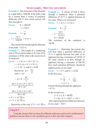 38
Solved examples : Ohm’s law and resistivity
Example 4 : Determine the current that
will flow when a potential difference of
33 V is applied between two ends of an
appliance having a resistance of 110 W. If
the same current is to flow through an
appliance having a resistance of 500 W,
how much potential difference should be
applied across its two ends?
Given : V = 33 V and R = 110 W
In the first case,
	 	 I =
V
R =
	  I = 0 3 A
Current flowing through the appliance
= 0.3 A
In the second case,
	 I = 0 3 A, R = 500 W
	 V = IR = 0 3 ´ 500 V = 150 V
The required potential difference between
its two ends = 150 V
Example 3 : A current of 0.24 A flows
through a conductor when a potential
difference of 24 V is applied between its
two ends. What is its resistance?
Given : V = 24 V, I = 0 24 A
Formula	 R =
V
I
 I =
24 V
0.24 A
	 R = 100 W
The resistance of the conductor is
100 W
Example 1 : The resistance of the filament
in a light bulb is 1000 W. If the bulb is fed
by a current from a source of potential
difference 230 V, how much current will
flow through it?
Given : R = 1000 W
		 V = 230 V
Formula 	 I =
V
R 	
 I =
230 V
1000 W
= 0 23 A
 The current flowing through the filament
of the bulb = 0.23 A.
Example 2 : The length of a conducting
wire is 50 cm and its radius is 0.5 mm. If its
resistance is 30 W, what is the resistivity of
its material?
Given : L = 50 cm = 50 ´ 10-2
m
	 r = 0 5 mm = 0 5 ´ 10-3
m
= 5 ´ 10-4
m and R = 30 W
	 Resistivity r = RA
L	 and A = pr2
	  r = R
pr2
L
=
30 ´ 3.14 ´ (5 ´ 10-4
)2
50 ´ 10-2
=
30 ´ 3.14 ´ 25 ´ 10-8
50 ´ 10-2
= 47 1 ´ 10-6
W m
= 4 71 ´ 10-5
W m
 Resistivity of the wire 4.71 ´ 10-5
W m
Using ICT
Using the internet find out about the different softwares used to solve mathematical
problems and use them to solve problems given in this and other chapters.
33
110
 
