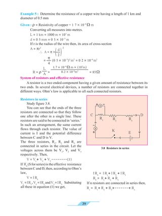 39
Example 5 : Determine the resistance of a copper wire having a length of 1 km and
diameter of 0.5 mm
Given : r = Resistivity of copper = 1 7 ´ 10-8
W m
	 Converting all measures into metres.
	 L = 1 km = 1000 m = 103
m
	 d = 0 5 mm = 0 5 ´ 10-3
m
	 If r is the radius of the wire then, its area of cross-section
	 A = pr2
	 	 =
p
4
(0 5 ´ 10-3
)2
m2
= 0 2 ´ 10-6
m2
	 R = r
L
A =
1.7 ´ 10-8
W m ´ (103
m)
0.2 ´ 10-6
m2
= 85W
System of resistors and effective resistance
	 A resistor is a two ended component having a given amount of resistance between its
two ends. In several electrical devices, a number of resistors are connected together in
different ways. Ohm’s law is applicable to all such connected resistors.
Resistors in series
	 Study figure 3.8.
	 You can see that the ends of the three
resistors are connected so that they follow
one after the other in a single line. These
resistors are said to be connected in ‘series.’
In such an arrangement, the same current
flows through each resistor. The value of
current is I and the potential difference
between C and D is V.
The three resistors, R1
, R2
and R3
are
connected in series in the circuit. Let the
voltages across them be V1
, V2
and V3
respectively. Then,
	 V = V1
+ V2
+ V3
--------(1)
If RS
(S for series) is the effective resistance
between C and D, then, according to Ohm’s
law,
	 V = I RS
V1
=IR1
,V2
=IR2
andV3
=IR3
Substituting
all these in equation (1) we get,
	 I RS
= I R1
+ I R2
+ I R3
	RS
= R1
+ R2
+ R3
If n resistors are connected in series then,
Rs
= R1
+ R2
+ R3
+-------+ Rn
d
2
2
 A = p ´
3.8 Resistors in series
K E
R3
R2
R1
C D
 