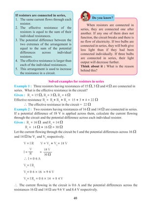 40
	 When resistors are connected in
series, they are connected one after
another. If any one of them does not
function, the circuit breaks and there is
no flow of electricity. If two bulbs are
connected in series, they will both give
less light than if they had been
connected individually. If three bulbs
are connected in series, their light
output will decrease further.
Think about it : What is the reason
behind this?
If resistors are connected in series,
1.	 The same current flows through each
resistor.
2. 	The effective resistance of the
resistors is equal to the sum of their
individual resistances.
3. The potential difference between the
two extremes of the arrangement is
equal to the sum of the potential
differences across individual
resistors.
4. 	 The effective resistance is larger than
each of the individual resistances.
5. 	This arrangement is used to increase
the resistance in a circuit.
Solved examples for resistors in series
Example 1 : Three resistors having resistances of 15 W, 3 W and 4 W are connected in
series. What is the effective resistance in the circuit?
Given : R1
= 15 W, R2
= 3 W, R3
= 4 W
Effective resistance	Rs
= R1
+ R2
+ R3
= 15 + 3 + 4 = 22 W
	  The effective resistance in the circuit = 22 W
Example 2 : Two resistors having resistances of 16 W and 14 W are connected in series.
If a potential difference of 18 V is applied across them, calculate the current flowing
through the circuit and the potential difference across each individual resistor.
Given : R1
= 16 W and R2
= 14 W
	
Rs
= 14 W + 16 W = 30 W
Let the current flowing through the circuit be I and the potential differences across 16 W
and 14 W be V1
and V2
respectively.
	 V = I R V = V1
+ V2
= 18 V
	 I =
V
R =
18 V
30 W
	  I = 0 6 A
	 V1
= I R1
	
V1
= 0 6 ´ 16 = 9 6 V
	 V2
= I R2
= 0 6 ´ 14 = 8 4 V
 The current flowing in the circuit is 0.6 A and the potential differences across the
resistances 16 W and 14 W are 9.6 V and 8.4 V respectively.
Do you know?
 