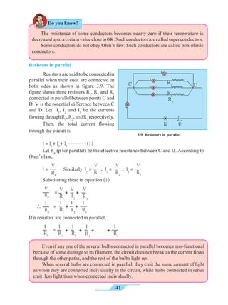 41
	 The resistance of some conductors becomes nearly zero if their temperature is
decreaseduptoacertainvaluecloseto0K.Suchconductorsarecalledsuperconductors.
	 Some conductors do not obey Ohm’s law. Such conductors are called non-ohmic
conductors.
Resistors in parallel
	 Resistors are said to be connected in
parallel when their ends are connected at
both sides as shown in figure 3.9. The
figure shows three resistors R1
, R2
and R3
connected in parallel between points C and
D. V is the potential difference between C
and D. Let I1
, I2
and I3
be the currents
flowing through R1
,R2
,andR3
respectively.
	 Then, the total current flowing
through the circuit is
	 I = I1
+ I2
+ I3
-------(1)
	 Let Rp
(p for parallel) be the effective resistance between C and D. According to
Ohm’s law,
	 I =
V
RP
Similarly I1
=
V
R1
, I2
=
V
R2
, I3
=
V
R3
	 Substituting these in equation (1)
	
V
RP
=
V
R1
+ +

1
RP
=
1
R1
+ +
If n resistors are connected in parallel,
	
1
RP
=
1
R1
+
1
R2
+
1
R3
+ +
1
Rn
	 Even if any one of the several bulbs connected in parallel becomes non-functional
because of some damage to its filament, the circuit does not break as the current flows
through the other paths, and the rest of the bulbs light up.
	 When several bulbs are connected in parallel, they emit the same amount of light
as when they are connected individually in the circuit, while bulbs connected in series
emit less light than when connected individually.
3.9 Resistors in parallel
K E
R2
R3
R1 DC
Do you know?
V
R2
V
R3
1
R3
1
R2
 