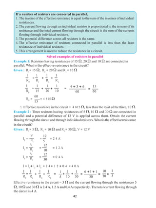 42
Solved examples of resistors in parallel
Example 1: Resistors having resistances of 15 W, 20 W and 10 W are connected in
parallel. What is the effective resistance in the circuit?
Given : R1
= 15 W, R2
= 20 W and R3
= 10 W
 Effective resistance in the circuit = 4 615 W, less than the least of the three, 10 W.
Example 2 : Three resistors having resistances of 5 W, 10 W and 30 W are connected in
parallel and a potential difference of 12 V is applied across them. Obtain the current
flowing through the circuit and through individual resistors. What is the effective resistance
in the circuit?
Given : R1
= 5 W, R2
= 10 W and R3
= 30 W, V = 12 V
	 I1
=
V
R1
=
12
5
= 2 4 A
	I2
=
V
R2
=
12
10
= 1 2 A
	I3
=
V
R3
=
12
30
= 0 4 A
	 I = I1
+ I2
+ I3
= 2 4+ 1 2 + 0 4 = 4 0 A
= =
10
30
1
3
6 +3 + 1
30
	
1
RP
1
R1
+
1
R2
+
1
R3
== 1
5
1
10
1
30
+ + =
If a number of resistors are connected in parallel,
1. The inverse of the effective resistance is equal to the sum of the inverses of individual
resistances.
2.	The current flowing through an individual resistor is proportional to the inverse of its
resistance and the total current flowing through the circuit is the sum of the currents
flowing through individual resistors.
3.	The potential difference across all resistors is the same.
4.	The effective resistance of resistors connected in parallel is less than the least
resistance of individual resistors.
5.	This arrangement is used to reduce the resistance in a circuit.
Effective resistance in the circuit = 3 W and the current flowing through the resistances 5
W, 10 W and 30 W is 2.4 A, 1.2 Aand 0.4 A respectively. The total current flowing through
the circuit is 4 A.
	
1
RP
=
1
R1
+
1
R2
+
1
R3
	
1
RP
=
1
15
+
1
20
+
1
10
4 + 3 + 6
60
13
60
= =
60
13
RP
= = 4 615 W
 