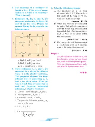 45
6.	 The resistance of a conductor of
length x is r. If its area of cross-
section is a, what is its resistivity?
What is its unit?
9.	 Solve the following problems.
	 A. 	The resistance of a 1m long
nichrome wire is 6 W. If we reduce
the length of the wire to 70 cm.
what will its resistance be? 	
(Answer : 4.2 W)
	 B. 	When two resistors are connected
in series, their effective resistance
is 80 W. When they are connected
in parallel, their effective resistance
is 20 W. What are the values of the
two resistances? 	 			
	 (Answer : 40 W , 40 W)
	 C. 	If a charge of 420 C flows through
a conducting wire in 5 minutes
what is the value of the current?
	 (Answer : 1.4 A)
Project :
		Ask an electrician to explain to you
the electrical wiring in your house
and other related important points.
Take care to understand them well,
and explain them to others also.
²²²
7. 	 Resistances R1
, R2
, R3
and R4
are
connected as shown in the figure. S1
and S2 are two keys. Discuss the
current flowing in the circuit in the
following cases.
	
	
	
	 a. Both S1
and S2
are closed
	 b. Both S1
and S2
are open
	 c. S1
is closed but S2
is open.
8.	 Three resistances x1
, x2
and x3
are
connected in a circuit in different
ways. x is the effective resistance.
The properties observed for these
different ways of connecting x1
, x2
and x3
are given below. Write the
way in which they are connected in
each case. (I-current, V-potential
difference, x-effective resistance)
	 a Current I flows through x1
, x2
and x3
	 b x is larger than x1
, x2
and x3
	 c x is smaller than x1
, x2
and x3
	 d The potential difference across x1
, x2
and x3
is the same
e x = x1
+ x2
+ x3
f 	x =
1 1 1
x1
x2
x3
+ +
1
R1
R2
B
C F
S2
S1
E
D
+ -
H
G
R4
R3
IA
 