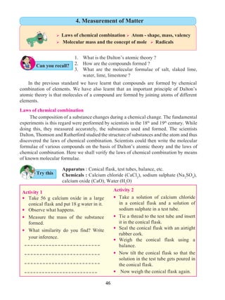 46
1. 	 What is the Dalton’s atomic theory ?
2. 	 How are the compounds formed ?
3. 	 What are the molecular formulae of salt, slaked lime,
water, lime, limestone ?
	 In the previous standard we have learnt that compounds are formed by chemical
combination of elements. We have also learnt that an important principle of Dalton’s
atomic theory is that molecules of a compound are formed by joining atoms of different
elements.
	 The composition of a substance changes during a chemical change. The fundamental
experiments is this regard were performed by scientists in the 18th
and 19th
century. While
doing this, they measured accurately, the substances used and formed. The scientists
Dalton, Thomson and Rutherford studied the structure of substances and the atom and thus
discovered the laws of chemical combination. Scientists could then write the molecular
formulae of various compounds on the basis of Dalton’s atomic theory and the laws of
chemical combination. Here we shall verify the laws of chemical combination by means
of known molecular formulae.
Activity 1
—	Take 56 g calcium oxide in a large
conical flask and put 18 g water in it.
—	 Observe what happens.
—	Measure the mass of the substance
formed.
—	What similarity do you find? Write
your inference.
Activity 2
—	Take a solution of calcium chloride
in a conical flask and a solution of
sodium sulphate in a test tube.
—	Tie a thread to the test tube and insert
it in the conical flask.
—	 Seal the conical flask with an airtight
rubber cork.
—	Weigh the conical flask using a
balance.
—	Now tilt the conical flask so that the
solution in the test tube gets poured in
the conical flask.
— Now weigh the conical flask again.
	
-------------------------
-------------------------
-------------------------
-------------------------
Apparatus ः Conical flask, test tubes, balance, etc.
Chemicals : Calcium chloride (CaCl2
), sodium sulphate (Na2
SO4
),
calcium oxide (CaO), Water (H2
O)
Try this
Can you recall?
Ø Laws of chemical combination Ø Atom - shape, mass, valency
Ø Molecular mass and the concept of mole Ø Radicals
4. Measurement of Matter
Laws of chemical combination
 
