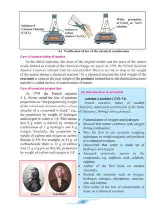 47
4.1 Verification of law of the chemical combination
Law of conservation of matter
	 In the above activities, the mass of the original matter and the mass of the matter
newly formed as a result of the chemical change are equal. In 1785, the French Scientist
Antoine Lavoisier inferred from his research that ‘there is no rise or drop in the weight
of the matter during a chemical reaction.’ In a chemical reaction the total weight of the
reactants is same as the total weight of the products formed due to the chemical reactions
and this is called the law of conservation of matter.
Law of constant proportion
	 In 1794 the French scientist
J. L. Proust stated the law of constant
proportionsas“Theproportionbyweight
of the constituent elements in the various
samples of a compound is fixed,” e.g.,
the proportion by weight of hydrogen
and oxygen in water is 1:8. This means
that 9 g water is formed by chemical
combination of 1 g hydrogen and 8 g
oxygen. Similarly, the proportion by
weight of carbon and oxygen in carbon
dioxide is 3:8. For example, in 44 g of
carbondioxide there is 12 g of carbon
and 32 g oxygen so that the proportion
by weight of carbon and oxygen is 3:8.
	 Antoine Lavoisier (1743-94)
	 French scientist, father of modern
chemistry, substantial contribution in the fields
of chemistry, biology and economics.
•• Nomenclature of oxygen and hydrogen.
•• Showed that matter combines with oxygen
during combustion.
•• Was the first to use accurate weighing
techniques to weigh reactants and products
in a chemical reaction.
•• Discovered that water is made up of
hydrogen and oxygen.
•• Assigned systematic names to the
compounds, e.g. sulphuric acid, sulphate,
sulphite.
•• Author of the first book on modern
chemistry.
•• Studied the elements such as oxygen,
hydrogen, nitrogen, phosphorus, mercury,
zinc and sulphur.
•• First writer of the law of conservation of
mass, in a chemical reaction.
Solution of
Calcium Chloride
(CaCl2
)
Solution of
sodium
sulphate (Na2
SO4
)
White precipitate
of CaSO4
in NaCl
solution.
LavoisierProust
An introduction to scientists
 