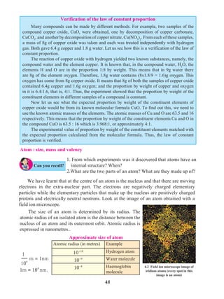 48
Atom : size, mass and valency
1. From which experiments was it discovered that atoms have an
internal structure? When?
2.What are the two parts of an atom? What are they made up of?
	 We have learnt that at the centre of an atom is the nucleus and that there are moving
electrons in the extra-nuclear part. The electrons are negatively charged elementary
particles while the elementary particles that make up the nucleus are positively charged
protons and electrically neutral neutrons. Look at the image of an atom obtained with a
field ion microscope.
Approximate size of atom
Atomic radius (in metres) Example
10-10 Hydrogen atom
10-9 Water molecule
10-8 Haemoglobin
molecule
1
109
m = 1nm
1m = 109
nm.
4.2 Field ion microscope image of
iridium atoms (every spot in this
image is an atom)
Verification of the law of constant proportion
	 Many compounds can be made by different methods. For example, two samples of the
compound copper oxide, CuO, were obtained, one by decomposition of copper carbonate,
CuCO3
, and another by decomposition of copper nitrate, Cu(NO3
)2
. From each of these samples,
a mass of 8g of copper oxide was taken and each was treated independently with hydrogen
gas. Both gave 6.4 g copper and 1.8 g water. Let us see how this is a verification of the law of
constant proportion.
	 The reaction of copper oxide with hydrogen yielded two known substances, namely, the
compound water and the element copper. It is known that, in the compound water, H2
O, the
elements H and O are in the proportion 1:8 by weight. This means that in 9g water there
are 8g of the element oxygen. Therefore, 1.8g water contains (8x1.8/9 = 1.6)g oxygen. This
oxygen has come from 8g copper oxide. It means that 8g of both the samples of copper oxide
contained 6.4g copper and 1.6g oxygen; and the proportion by weight of copper and oxygen
in it is 6.4:1.6, that is, 4:1. Thus, the experiment showed that the proportion by weight of the
constituent elements in different samples of a compound is constant.
	 Now let us see what the expected proportion by weight of the constituent elements of
copper oxide would be from its known molecular formula CuO. To find out this, we need to
use the known atomic masses of the elements. The atomic masses of Cu and O are 63.5 and 16
respectively. This means that the proportion by weight of the constituent elements Cu and O in
the compound CuO is 63.5 : 16 which is 3.968:1, or approximately 4:1.
	 The experimental value of proportion by weight of the constituent elements matched with
the expected proportion calculated from the molecular formula. Thus, the law of constant
proportion is verified.
Can you recall?
	 The size of an atom is determined by its radius. The
atomic radius of an isolated atom is the distance between the
nucleus of an atom and its outermost orbit. Atomic radius is
expressed in nanometres..
 