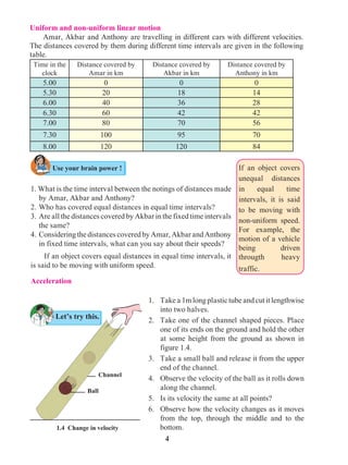 4
Uniform and non-uniform linear motion
	 Amar, Akbar and Anthony are travelling in different cars with different velocities.
The distances covered by them during different time intervals are given in the following
table.
Time in the
clock
Distance covered by
Amar in km
Distance covered by
Akbar in km
Distance covered by
Anthony in km
5.00 0 0 0
5.30 20 18 14
6.00 40 36 28
6.30 60 42 42
7.00 80 70 56
7.30 100 95 70
8.00 120 120 84
Let’s try this.
1. What is the time interval between the notings of distances made
by Amar, Akbar and Anthony?
2. 	Who has covered equal distances in equal time intervals?
3. 	Are all the distances covered by Akbar in the fixed time intervals
the same?
4. 	ConsideringthedistancescoveredbyAmar,AkbarandAnthony
in fixed time intervals, what can you say about their speeds?
	 If an object covers equal distances in equal time intervals, it
is said to be moving with uniform speed.
Acceleration
1. 	 Takea1mlongplastictubeandcutitlengthwise
into two halves.
2. 	 Take one of the channel shaped pieces. Place
one of its ends on the ground and hold the other
at some height from the ground as shown in
figure 1.4.
3. 	 Take a small ball and release it from the upper
end of the channel.
4. 	 Observe the velocity of the ball as it rolls down
along the channel.
5. 	 Is its velocity the same at all points?
6. 	 Observe how the velocity changes as it moves
from the top, through the middle and to the
bottom.1.4 Change in velocity
Use your brain power !
Ball
Channel
If an object covers
unequal distances
in equal time
intervals, it is said
to be moving with
non-uniform speed.
For example, the
motion of a vehicle
being driven
througth heavy
traffic.
 
