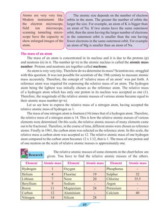 49
Atoms are very very tiny.
Modern instruments like
the electron microscope,
field ion microscope,
scanning tunneling micro-
scope have the capacity to
show enlarged images of the
atom.
	 The atomic size depends on the number of electron
orbits in the atom. The greater the number of orbits the
larger the size. For example, an atom of K is bigger than
an atom of Na. If two atoms have the same outermost
orbit, then the atom having the larger number of electrons
in the outermost orbit is smaller than the one having
fewer electrons in the same outermost orbit. For example
an atom of Mg is smaller than an atom of Na.
The mass of an atom
	 The mass of an atom is concentrated in its nucleus and it is due to the protons (p)
and neutrons (n) in it. The number (p+n) in the atomic nucleus is called the atomic mass
number. Protons and neutrons are together called nucleons.
	 An atom is very very tiny. Then how do we determine its mass? Scientists too, struggled
with this question. It was not possible for scientists of the 19th century to measure atomic
mass accurately. Therefore, the concept of ‘relative mass of an atom’ was put forth. A
reference atom was required for expressing the relative mass of an atom. The hydrogen
atom being the lightest was initially chosen as the reference atom. The relative mass
of a hydrogen atom which has only one proton in its nucleus was accepted as one (1).
Therefore, the magnitude of the relative atomic masses of various atoms became equal to
their atomic mass number (p+n).
	 Let us see how to express the relative mass of a nitrogen atom, having accepted the
relative atomic mass of hydrogen as 1.
	 The mass of one nitrogen atom is fourteen (14) times that of a hydrogen atom. Therefore,
the relative mass of a nitrogen atom is 14. This is how the relative atomic masses of various
elements were determined. On this scale, the relative atomic masses of many elements came
out to be fractional. Therefore, in the course of time, different atoms were chosen as reference
atoms. Finally in 1961, the carbon atom was selected as the reference atom. In this scale, the
relative mass a carbon atom was accepted as 12. The relative atomic mass of one hydrogen
atom compared to the carbon atom becomes 12 x 1/12, that is 1. The mass of one proton and
of one neutron on the scale of relative atomic masses is approximately one.
	 The relative atomic masses of some elements in the chart below are
given. You have to find the relative atomic masses of the others.
Element Atomic mass Element Atomic mass Element Atomic mass
Hydrogen 1 Oxygen - Phosphorus -
Helium 4 Fluorine 19 Sulphur 32
Lithium 7 Neon 20 Chlorine 35.5
Beryllium 9 Sodium - Argon -
Boron 11 Magnesium 24 Potassium -
Carbon 12 Aluminium - Calcium 40
Nitrogen 14 Silicon 28
Research
 