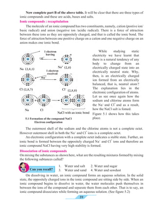 59
	 Now complete part B of the above table. It will be clear that there are three types of
ionic compounds and these are acids, bases and salts.
Ionic compounds : recapitulation
	 The molecule of an ionic compound has two constituents, namely, cation (postive ion/
basic radical) and anion (negative ion /acidic radical). There is a force of attraction
between these ions as they are oppositely charged, and that is called the ionic bond. The
force of attraction between one positive charge on a cation and one negative charge on an
anion makes one ionic bond.
5.1 Formation of the compound NaCl
Electron configuration
	While studying static
electricity we have learnt that
there is a natural tendency of any
body to change from an
electrically charged state into an
electrically neutral state. Why,
then, is an electrically charged
ion formed from an electrically
balanced, that is, neutral atom ?
The explanation lies in the
electronic configuration of atoms.
Let us see once again how the
sodium and chlorine atoms form
the Na+
and Cl
-
and as a result,
how the NaCl salt is fomed.
Figure 5.1 shows how this takes
place.
	 The outermost shell of the sodium and the chlorine atoms is not a complete octet.
However outermost shell in both the Na+
and Cl
-
ions is a complete octet.
	 An electronic configuration with a complete octet indicates a stable state. Further, an
ionic bond is formed between the oppositely charged Na+
and Cl
-
ions and therefore an
ionic compound NaCl having very high stability is formed.
Dissociation of ionic compounds
On mixing the substances as shown here, what are the resulting mixtures formed by mixing
the following subtances called?
NaCl with an ionic bond
Cl-
Na
Cl
Na
-e-
+e-
Cl
Na+
1.	 Water and salt	 2. Water and sugar
3.	 Water and sand	 4. Water and sawdust
	 On dissolving in water, an ionic compound forms an aqueous solution. In the solid
state, the oppositely charged ions in the ionic compound are sitting side by side. When an
ionic compound begins to dissolve in water, the water molecules push themselves in
between the ions of the compound and separate them from each other. That is to say, an
ionic compound dissociates while forming an aqueous solution. (See figure 5.2)
(2,8,1)
(2,8,7) (2,8,8)
(2,8)
1 electron
leaving
1 electron
received
Can you recall?
 