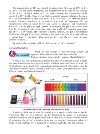 64
	 The concentration of H+
ions formed by dissociation of water at 250
C is 1 x
10-7
mol/L. At the same temperature, the concentration of H+
ions in 1M solution
of HCl is 1 x 100
mol/L. While in a 1M NaOH solution, the concentration of H+
ions is 1 x 10-14
mol/L. Thus, we see that in common aqueous solutions, the range
of H+
ion concentration is very wide from 100
to 10-14
mol/L. In 1909, the Danish
scientist Sorensen introduced a convenient new scale of expressing H+
ion
concentration which is found to be very useful in chemical and biochemical
processes. It is the pH scale (pH : power of hydrogen) The pH scale extends from
0 to 14. According to this scale pure water has a pH of 7 meaning pure water
has [H+
] = 1 x 10-7
mol/L. pH 7 indicates a neutral solution. This pH is the midpoint
of the scale. The pH of an acidic solution is less than 7 and that of a basic solution
is greater than 7. The table (See page no. 63) gives the pH values of some
common solutions.
	 By which other method could we find out the pH of a solution?
Universal indicators
5.4 Measurement of pH : universal indicator and pH meter
	 What are the colours of the following natural and
synthetic indicators in acidic and basic solutions ?
Litmus, turmeric, jamun, methyl orange, phenolphthalein ?
	 A universal indicator is made by mixing several synthetic indicators in specific
proportions. The pH of a solution can be determined by means of a universal
indicator solution or the pH paper made from it. However, the most accurate method
of measuring the pH of a solution is to use an electrical instrument called pH
meter. In this method, pH is measured by dipping electrodes into the solution.
BasicAcid
Neutral
Can you recall?
	 We know that some natural and synthetic dyes show two different colours in acidic
and basic solutions, and such dyes are used as acid-base indicators. In the pH scale, the
pH of solutions varies from 0 to 14 in accordance with the strength of the acid or base. To
show these variations in pH, a universal indicator is used. A universal indicator shows
different colours at different values of pH.
 