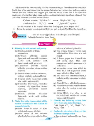73
It is found in the above activity that the volume of the gas formed near the cathode is
double that of the gas formed near the anode. Scientists have shown that hydrogen gas is
formed near the cathode and oxygen gas near the anode. From this, it is clear that
electrolysis of water has taken place and its constituent elements have been released. The
concerned electrode reactions are as follows.
		 Cathode reaction 2H2
O (l) + 2e-
H2
(g) + 2OH-
(aq)	
		 Anode reaction 2H2
O (l) O2
(g) + 4H +
(aq)+ 4e-
1.	 Identify the odd one out and justify.
	 (a) 	Chloride, nitrate, hydride,
ammonium
	(b)	Hydrogen chloride, sodium
hydroxide,calciumoxide,ammonia
	 (c)	Acetic acid, carbonic acid,
hydrochloric acid, nitric acid
	(d)	Ammonium chloride, sodium
chloride, potassium nitrate, sodium
sulphate
	 (e)	Sodium nitrate, sodium carbonate,
sodium sulphate, sodium chloride
	 (f)	Calcium oxide, magnesium oxide,
zinc oxide, sodium oxide.
	 (g)	Crystalline blue vitriol, crystalline
common salt, crystalline ferrous
sulphate, crystalline sodium
carbonate.
	(h)	Sodium chloride, potassium
hydroxide, acetic acid, sodium
acetate.
2. 	Write down the changes that will be
seen in each instance and explain the
reason behind it.
	 (a)	50ml water is added to 50ml
solution of copper sulphate.
	 (b)	Two drops of the indicator
phenlphthalein were added to 10ml
solution of sodium hydroxide.
	 (c) 	Two or three filings of copper were
added to 10ml dilute nitric acid and
stirred.
	 (d) A litmus paper was dropped into
2ml dilute HCl. Then 2ml
concentrated NaOH was added to it
and stirred.
	 (e) 	Magnesium oxide was added to
dilute HCl and magnesium oxide
was a added to dilute NaOH.
	 (f) 	Zinc oxide was added to dilute HCl
and zinc oxide was added to dilute
NaOH.
	 (g) 	Dilute HCl was added to limestone.
	 (h) 	Pieces of blue vitriol were heated in
a test tube. On cooling, water was
added to it.
	 (i) Dilute H2
SO4
was taken in an
electrolytic cell and electric current
was passed through it.
3. 	Classify the following oxides into
three types and name the types.
	 CaO, MgO, CO2
, SO3
, Na2
O, ZnO,
Al2
O3
, Fe2
O3
4. Explain by drawing a figure of the
electronic configuration.
	 a. Formation of sodium chloride from
Exercises
1. 	 Test the solutions in the two test tubes with litmus paper, what do you see ?
2. 	 Repeat the activity by using dilute H2
SO4
as well as dilute NaOH as the electrolyte.
Research
	 There are many applications of electrolysis of electrolytes.
Collect information about them.
 