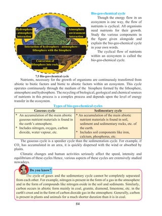 84
Bio-geo-chemical cycle
	 Though the energy flow in an
ecosystem is one way, the flow of
nutrients is cyclical. All organisms
need nutrients for their growth.
Study the various components in
the figure given alongside and
explain the bio-geo-chemical cycle
in your own words.
	 The cyclical flow of nutrients
within an ecosystem is called the
bio-geo-chemical cycle.
	 Nutrients, necessary for the growth of organisms are continuously transferred from
abiotic to biotic factors and biotic to abiotic factors within an ecosystem. This cycle
operates continuously through the medium of the biosphere formed by the lithosphere,
atmosphere and hydrosphere. The recycling of biological, geological and chemical sources
of nutrients in this process is a complex process and depends upon the level of energy
transfer in the ecosystem.
Types of bio-geo-chemical cycles
Gaseous cycle Sedimentary cycle
*	 An accumulation of the main abiotic
gaseous nutrient materials is found in
the earth’s atmosphere.
*	 Includes nitrogen, oxygen, carbon
dioxide, water vapour, etc.
* An accumulation of the main abiotic
nutrient materials is found in soil,
sediment and sedimentary rocks, etc. of
the earth.
*	 Includes soil components like iron,
calcium, phosphorus, etc.
	 The gaseous cycle is a speedier cycle than the sedimentation cycle. For example, if
CO2
has accumulated in an area, it is quickly dispersed with the wind or absorbed by
plants.
	 Climatic changes and human activities seriously affect the speed, intensity and
equilibrium of these cycles Hence, various aspects of these cycles are extensively studied
nowadays.
7.5 Bio-geo-chemical cycle
		The cycle of gases and the sedimentary cycle cannot be completely separated
from each other. For example, nitrogen is present in the form of a gas in the atmosphere
and in the form of compounds like nitrogen oxide in the soil and sediments. Similarly,
carbon occurs in abiotic form mainly in coal, granite, diamond, limestone, etc. in the
earth's crust and in the form of carbon dioxide gas in the atmosphere. Generally, carbon
is present in plants and animals for a much shorter duration than it is in coal.
Hydrosphere
- atmosphere
interaction
Atmosphere
- environment
interaction
Interaction of hydrosphere - astmosphere -
lithosphere with the biosphere
Conversion of
lithosphere into rock,
soil
Do you know?
 