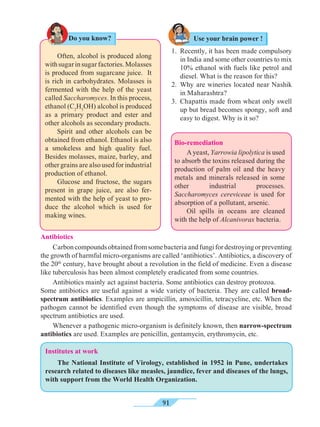 91
Do you know?
	 Often, alcohol is produced along
withsugarinsugarfactories.Molasses
is produced from sugarcane juice. It
is rich in carbohydrates. Molasses is
fermented with the help of the yeast
called Saccharomyces. In this process,
ethanol (C2
H5
OH) alcohol is produced
as a primary product and ester and
other alcohols as secondary products.
	 Spirit and other alcohols can be
obtained from ethanol. Ethanol is also
a smokeless and high quality fuel.
Besides molasses, maize, barley, and
other grains are also used for industrial
production of ethanol.
	 Glucose and fructose, the sugars
present in grape juice, are also fer-
mented with the help of yeast to pro-
duce the alcohol which is used for
making wines.
Use your brain power !
1.	 Recently, it has been made compulsory
in India and some other countries to mix
10% ethanol with fuels like petrol and
diesel. What is the reason for this?
2.	Why are wineries located near Nashik
in Maharashtra?
3.	 Chapattis made from wheat only swell
up but bread becomes spongy, soft and
easy to digest. Why is it so?
Bio-remediation
	 Ayeast, Yarrowia lipolytica is used
to absorb the toxins released during the
production of palm oil and the heavy
metals and minerals released in some
other industrial processes.
Saccharomyces cereviceae is used for
absorption of a pollutant, arsenic.
	 Oil spills in oceans are cleaned
with the help of Alcanivorax bacteria.
Antibiotics
	 Carboncompoundsobtainedfromsomebacteriaandfungifordestroyingorpreventing
the growth of harmful micro-organisms are called ‘antibiotics’. Antibiotics, a discovery of
the 20th
century, have brought about a revolution in the field of medicine. Even a disease
like tuberculosis has been almost completely eradicated from some countries.
	 Antibiotics mainly act against bacteria. Some antibiotics can destroy protozoa. 	
Some antibiotics are useful against a wide variety of bacteria. They are called broad-
spectrum antibiotics. Examples are ampicillin, amoxicillin, tetracycline, etc. When the
pathogen cannot be identified even though the symptoms of disease are visible, broad
spectrum antibiotics are used.
	 Whenever a pathogenic micro-organism is definitely known, then narrow-spectrum
antibiotics are used. Examples are penicillin, gentamycin, erythromycin, etc.
Institutes at work
	 The National Institute of Virology, established in 1952 in Pune, undertakes
research related to diseases like measles, jaundice, fever and diseases of the lungs,
with support from the World Health Organization.
 