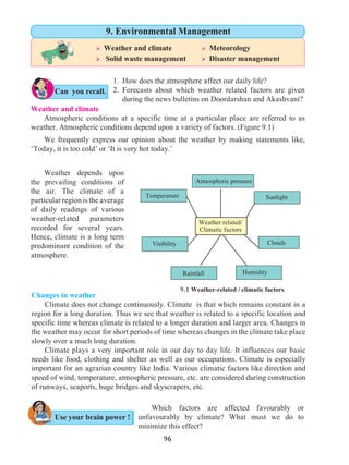 96
Weather and climate
	 Atmospheric conditions at a specific time at a particular place are referred to as
weather. Atmospheric conditions depend upon a variety of factors. (Figure 9.1)
	 We frequently express our opinion about the weather by making statements like,
‘Today, it is too cold’ or ‘It is very hot today.’
Changes in weather
	 Climate does not change continuously. Climate is that which remains constant in a
region for a long duration. Thus we see that weather is related to a specific location and
specific time whereas climate is related to a longer duration and larger area. Changes in
the weather may occur for short periods of time whereas changes in the climate take place
slowly over a much long duration.
	 Climate plays a very important role in our day to day life. It influences our basic
needs like food, clothing and shelter as well as our occupations. Climate is especially
important for an agrarian country like India. Various climatic factors like direction and
speed of wind, temperature, atmospheric pressure, etc. are considered during construction
of runways, seaports, huge bridges and skyscrapers, etc.
Can you recall.
1. 	How does the atmosphere affect our daily life?
2. 	Forecasts about which weather related factors are given
during the news bulletins on Doordarshan and Akashvani?
Visibility
Weather related/
Climatic factors
Sunlight
Clouds
Atmospheric pressure
HumidityRainfall
Temperature	
9.1 Weather-related / climatic factors
	 Which factors are affected favourably or
unfavourably by climate? What must we do to
minimize this effect?
Use your brain power !
Ø Weather and climate		 Ø Meteorology
Ø Solid waste management	 Ø Disaster management
9. Environmental Management
	 Weather depends upon
the prevailing conditions of
the air. The climate of a
particular region is the average
of daily readings of various
weather-related parameters
recorded for several years.
Hence, climate is a long term
predominant condition of the
atmosphere.
 