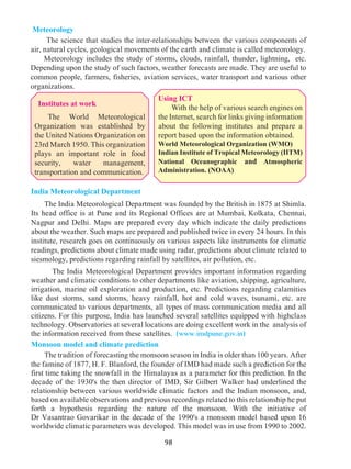 98
Using ICT
With the help of various search engines on
the Internet, search for links giving information
about the following institutes and prepare a
report based upon the information obtained.
World Meteorological Organization (WMO)
Indian Institute of Tropical Meteorology (IITM)
National Oceanographic and Atmospheric
Administration. (NOAA)
Meteorology
	 The science that studies the inter-relationships between the various components of
air, natural cycles, geological movements of the earth and climate is called meteorology.
	 Meteorology includes the study of storms, clouds, rainfall, thunder, lightning, etc.
Depending upon the study of such factors, weather forecasts are made. They are useful to
common people, farmers, fisheries, aviation services, water transport and various other
organizations.
India Meteorological Department
The India Meteorological Department was founded by the British in 1875 at Shimla.
Its head office is at Pune and its Regional Offices are at Mumbai, Kolkata, Chennai,
Nagpur and Delhi. Maps are prepared every day which indicate the daily predictions
about the weather. Such maps are prepared and published twice in every 24 hours. In this
institute, research goes on continuously on various aspects like instruments for climatic
readings, predictions about climate made using radar, predictions about climate related to
siesmology, predictions regarding rainfall by satellites, air pollution, etc.
	 The India Meteorological Department provides important information regarding
weather and climatic conditions to other departments like aviation, shipping, agriculture,
irrigation, marine oil exploration and production, etc. Predictions regarding calamities
like dust storms, sand storms, heavy rainfall, hot and cold waves, tsunami, etc. are
communicated to various departments, all types of mass communication media and all
citizens. For this purpose, India has launched several satellites equipped with highclass
technology. Observatories at several locations are doing excellent work in the analysis of
the information received from these satellites. (www.imdpune.gov.in)
Monsoon model and climate prediction
	 The tradition of forecasting the monsoon season in India is older than 100 years. After
the famine of 1877, H. F. Blanford, the founder of IMD had made such a prediction for the
first time taking the snowfall in the Himalayas as a parameter for this prediction. In the
decade of the 1930's the then director of IMD, Sir Gilbert Walker had underlined the
relationship between various worldwide climatic factors and the Indian monsoon, and,
based on available observations and previous recordings related to this relationship he put
forth a hypothesis regarding the nature of the monsoon. With the initiative of
Dr Vasantrao Govarikar in the decade of the 1990's a monsoon model based upon 16
worldwide climatic parameters was developed. This model was in use from 1990 to 2002.
Institutes at work
The World Meteorological
Organization was established by
the United Nations Organization on
23rd March 1950. This organization
plays an important role in food
security, water management,
transportation and communication.
 