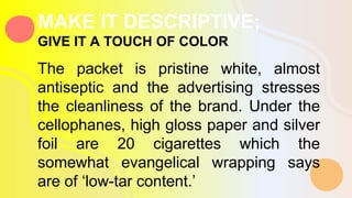 The packet is pristine white, almost
antiseptic and the advertising stresses
the cleanliness of the brand. Under the
cellophanes, high gloss paper and silver
foil are 20 cigarettes which the
somewhat evangelical wrapping says
are of ‘low-tar content.’
MAKE IT DESCRIPTIVE;
GIVE IT A TOUCH OF COLOR
 