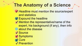 The Anatomy of a Science
Article
✔ Headline must mention the source/expert
and statistics
✔ Expound the headline
✔ Mention the representative/name of the
expert, his background (if any), then info
about the disease
✔ Source
✔ Symptoms
✔ Cure
✔ Prevention
 