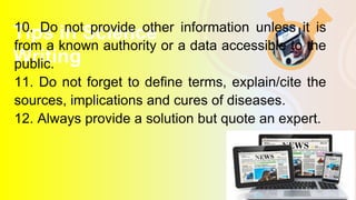 Tips in Science
Writing
10. Do not provide other information unless it is
from a known authority or a data accessible to the
public.
11. Do not forget to define terms, explain/cite the
sources, implications and cures of diseases.
12. Always provide a solution but quote an expert.
 