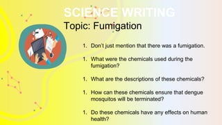 SCIENCE WRITING
Topic: Fumigation
1. Don’t just mention that there was a fumigation.
1. What were the chemicals used during the
fumigation?
1. What are the descriptions of these chemicals?
1. How can these chemicals ensure that dengue
mosquitos will be terminated?
1. Do these chemicals have any effects on human
health?
 