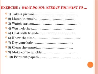 EXERCISE : WHAT DO YOU NEED IF YOU WANT TO …
 1) Take a picture………………………………….
 2) Listen to music………………………………
 3) Watch cartoon……………………………………
 4) Wash clothes…………………………………
 5) Chat with friends……………………………
 6) Know the time……………………………………
 7) Dry your hair ………………………………
 8) Clean the carpet……………………………
 9) Make coffee quickly……………………………
 10) Print out papers………………………………..
 