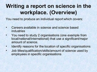 Writing a report on science in the workplace. (Overview) You need to produce an individual report which covers: Careers available in science and science based industries  You need to study 2 organisations (one example from local/national/international) that use a significant/major amount of science.  Identify reasons for the location of specific organisations Job titles/qualification/skills/amount of science used by employees in specific organisations 