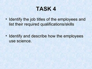 TASK 4 Identify the job titles of the employees and list their required qualifications/skills Identify and describe how the employees use science. 