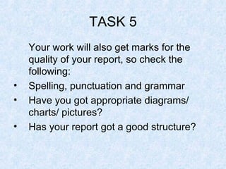 TASK 5 Your work will also get marks for the quality of your report, so check the following: Spelling, punctuation and grammar Have you got appropriate diagrams/ charts/ pictures? Has your report got a good structure? 