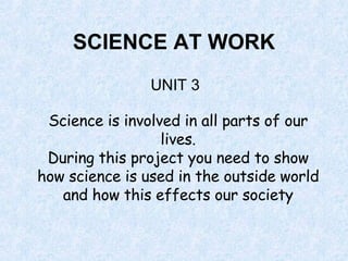 SCIENCE AT WORK UNIT 3 Science is involved in all parts of our lives. During this project you need to show how science is used in the outside world and how this effects our society 