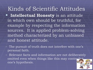 Kinds of Scientific Attitudes
 Intellectual Honesty is an attitude
in which own should be truthful, for
example by respecting the information
sources. It is applied problem-solving
method characterized by an unbiased
and honest attitude.
- The pursuit of truth does not interfere with one’s
personal faith.
- Relevant facts and information are not deliberately
omitted even when things like this may contradict
one’s hypothesis.
 