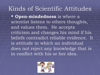 Kinds of Scientific Attitudes
 Open-mindedness is where a
scientist listens to others thoughts,
and values them. He accepts
criticism and changes his mind if his
beliefs contradict reliable evidence. It
is attitude in which an individual
does not reject any knowledge that is
in conflict with his or her idea.
 