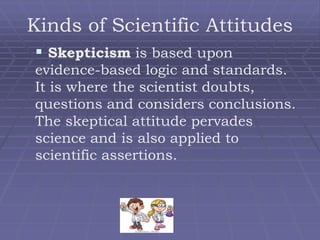 Kinds of Scientific Attitudes
 Skepticism is based upon
evidence-based logic and standards.
It is where the scientist doubts,
questions and considers conclusions.
The skeptical attitude pervades
science and is also applied to
scientific assertions.
 