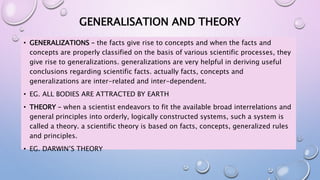 GENERALISATION AND THEORY
• GENERALIZATIONS – the facts give rise to concepts and when the facts and
concepts are properly classified on the basis of various scientific processes, they
give rise to generalizations. generalizations are very helpful in deriving useful
conclusions regarding scientific facts. actually facts, concepts and
generalizations are inter-related and inter-dependent.
• EG. ALL BODIES ARE ATTRACTED BY EARTH
• THEORY – when a scientist endeavors to fit the available broad interrelations and
general principles into orderly, logically constructed systems, such a system is
called a theory. a scientific theory is based on facts, concepts, generalized rules
and principles.
• EG. DARWIN’S THEORY
 