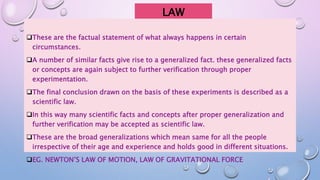 LAW
These are the factual statement of what always happens in certain
circumstances.
A number of similar facts give rise to a generalized fact. these generalized facts
or concepts are again subject to further verification through proper
experimentation.
The final conclusion drawn on the basis of these experiments is described as a
scientific law.
In this way many scientific facts and concepts after proper generalization and
further verification may be accepted as scientific law.
These are the broad generalizations which mean same for all the people
irrespective of their age and experience and holds good in different situations.
EG. NEWTON’S LAW OF MOTION, LAW OF GRAVITATIONAL FORCE
 