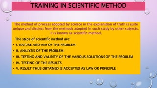 TRAINING IN SCIENTIFIC METHOD
The method of process adopted by science in the explanation of truth is quite
unique and distinct from the methods adopted in such study by other subjects.
it is known as scientific method.
The steps of scientific method are:
• I. NATURE AND AIM OF THE PROBLEM
• II. ANALYSIS OF THE PROBLEM
• III. TESTING AND VALIDITY OF THE VARIOUS SOLUTIONS OF THE PROBLEM
• IV. TESTING OF THE RESULTS
• V. RESULT THUS OBTAINED IS ACCEPTED AS LAW OR PRINCIPLE
 