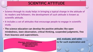 SCIENTIFIC ATTITUDE
• Science through its study helps in bringing a typical change in the attitude of
its readers and followers. the development of such attitude is known as
scientific attitude.
• It includes a set of attitudes that encourage people to engage in scientific
study.
• The science education can develop the positive attitudes like open
mindedness, keen observation, critical thinking, suspended judgments, free
from biasness and superstitions.
• Such attitude is helpful to an individual to understand, evaluate, and solve
many problems faced in life by adopting true means for such exploration and
believing in the results of such true findings.
 