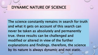 DYNAMIC NATURE OF SCIENCE
The science constantly remains in search for truth
and what it gets on account of this search can
never be taken as absolutely and permanently
true. these results can be challenged and
modified or altered in view of the further
explanations and findings. therefore, the science
by its nature is always dynamic and not static.
 