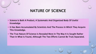 NATURE OF SCIENCE
• Science Is Both A Product, A Systematic And Organized Body Of Useful
Knowledge
• It Has Been Accumulated By Scientists And The Process In Which They Acquire
This Knowledge.
• The True Nature Of Science Is Revealed More In The Way It Is Sought Rather
Than In What Is Found, Although The Two Efforts Cannot Be Truly Separated.
 