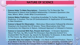 NATURE OF SCIENCE
• Science Helps To Make Descriptions - Scientists Try To Describe The
Phenomena In Nature And Establish Relationship. It Answers Questions Like
How, Where, When, Under What Circumstances.
• Science Makes Predictions - Extending Knowledge To Further Situation Is
Prediction. It Involves The Use Of Generalizations Or Application Of Knowledge
In New Situations.
• Science Is Based On Observation - Meticulous Observation Followed By Inference
Drawing Is An Essential Part Of Science. These Observations And Their
Conclusions Are Objective In Nature. Unbiased Approach Is Followed In Science.
• Science Is Concerned With Past, Present And Future - It Answers Questions
About The Past. Eg. Why Could The Dinosaurs Have Become Extinct? It Is
Involved With The Present. Eg. Search For Remedies To Diseases. It Also Dwells
In The Future. Eg. What Fuels Can Be Used In The Future?
• Scientific Ideas Are Subject To Change - It Is Never A Finished Product. There Is
A Lot More To Be Discovered. The Quest In Science Is Unending. Scientific Laws
Are Tentative And May Be Changed With Further Research. Science Is An Eternal
 
