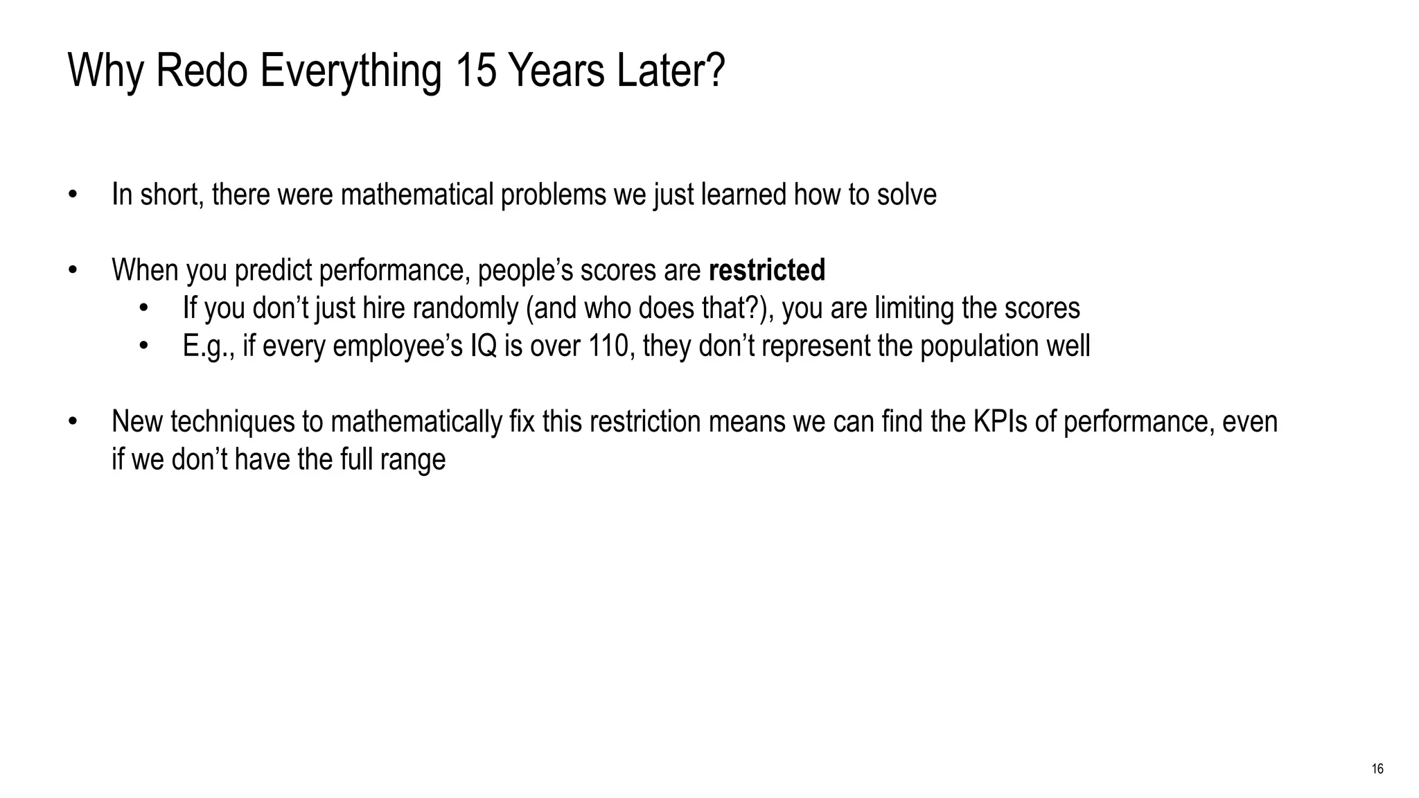 16
Why Redo Everything 15 Years Later?
• In short, there were mathematical problems we just learned how to solve
• When you predict performance, people’s scores are restricted
• If you don’t just hire randomly (and who does that?), you are limiting the scores
• E.g., if every employee’s IQ is over 110, they don’t represent the population well
• New techniques to mathematically fix this restriction means we can find the KPIs of performance, even
if we don’t have the full range
 