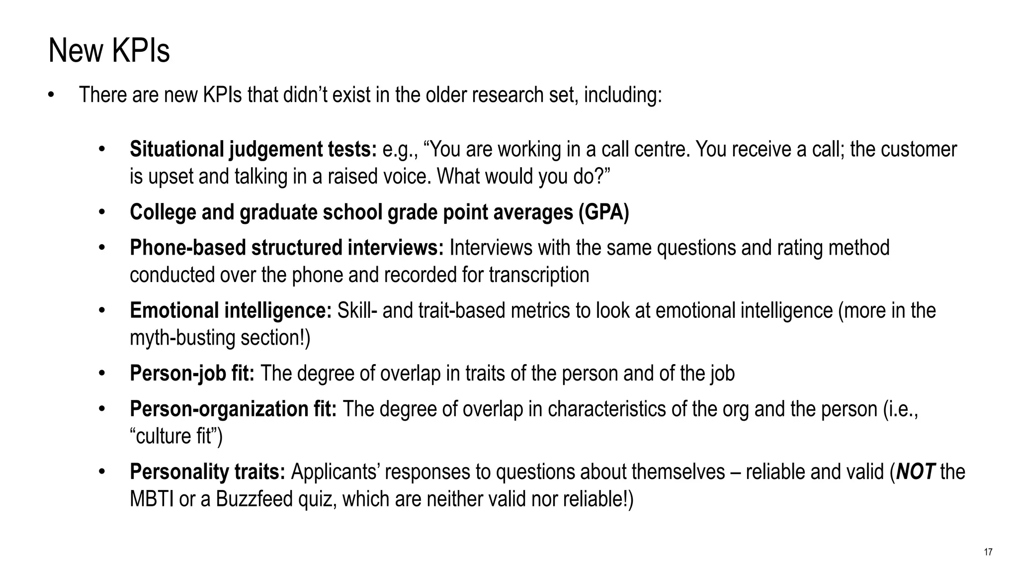 17
New KPIs
• There are new KPIs that didn’t exist in the older research set, including:
• Situational judgement tests: e.g., “You are working in a call centre. You receive a call; the customer
is upset and talking in a raised voice. What would you do?”
• College and graduate school grade point averages (GPA)
• Phone-based structured interviews: Interviews with the same questions and rating method
conducted over the phone and recorded for transcription
• Emotional intelligence: Skill- and trait-based metrics to look at emotional intelligence (more in the
myth-busting section!)
• Person-job fit: The degree of overlap in traits of the person and of the job
• Person-organization fit: The degree of overlap in characteristics of the org and the person (i.e.,
“culture fit”)
• Personality traits: Applicants’ responses to questions about themselves – reliable and valid (NOT the
MBTI or a Buzzfeed quiz, which are neither valid nor reliable!)
 