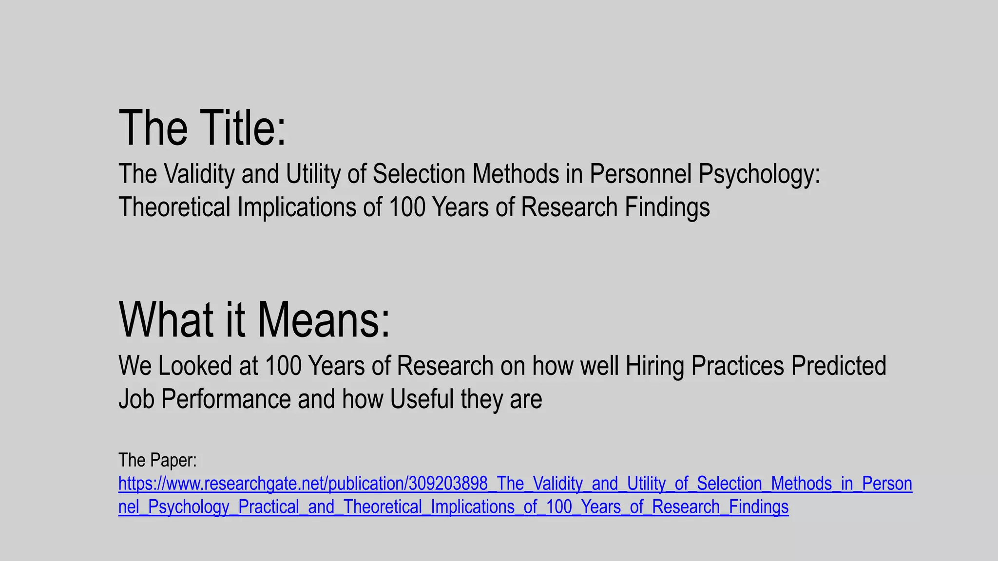 The Title:
The Validity and Utility of Selection Methods in Personnel Psychology:
Theoretical Implications of 100 Years of Research Findings
What it Means:
We Looked at 100 Years of Research on how well Hiring Practices Predicted
Job Performance and how Useful they are
The Paper:
https://www.researchgate.net/publication/309203898_The_Validity_and_Utility_of_Selection_Methods_in_Person
nel_Psychology_Practical_and_Theoretical_Implications_of_100_Years_of_Research_Findings
 