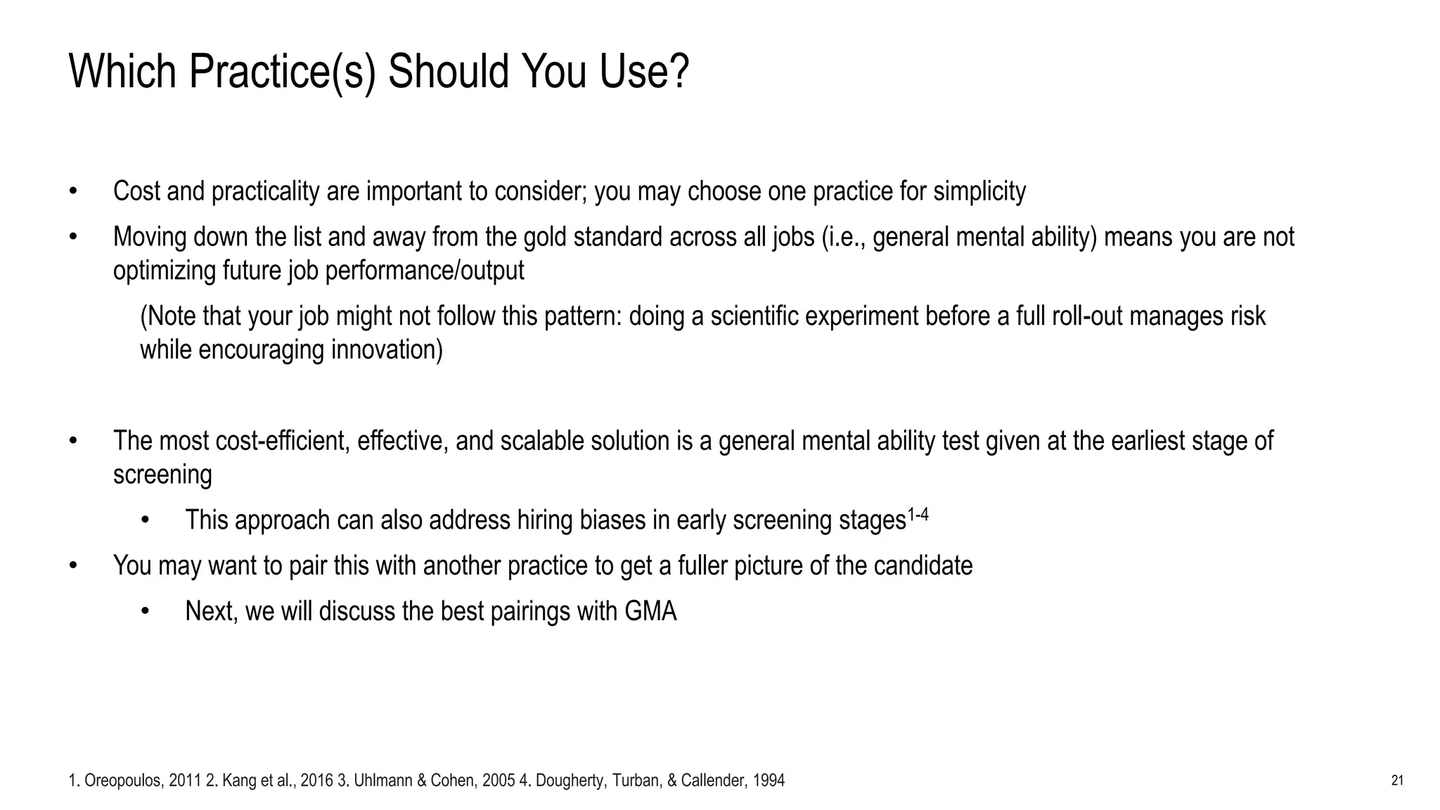 21
Which Practice(s) Should You Use?
• Cost and practicality are important to consider; you may choose one practice for simplicity
• Moving down the list and away from the gold standard across all jobs (i.e., general mental ability) means you are not
optimizing future job performance/output
(Note that your job might not follow this pattern: doing a scientific experiment before a full roll-out manages risk
while encouraging innovation)
• The most cost-efficient, effective, and scalable solution is a general mental ability test given at the earliest stage of
screening
• This approach can also address hiring biases in early screening stages1-4
• You may want to pair this with another practice to get a fuller picture of the candidate
• Next, we will discuss the best pairings with GMA
1. Oreopoulos, 2011 2. Kang et al., 2016 3. Uhlmann & Cohen, 2005 4. Dougherty, Turban, & Callender, 1994
 