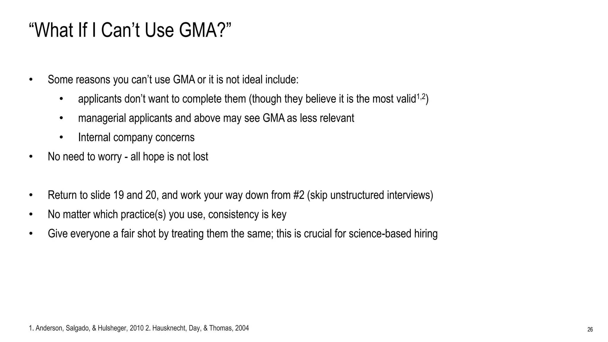 26
“What If I Can’t Use GMA?”
• Some reasons you can’t use GMA or it is not ideal include:
• applicants don’t want to complete them (though they believe it is the most valid1,2)
• managerial applicants and above may see GMA as less relevant
• Internal company concerns
• No need to worry - all hope is not lost
• Return to slide 19 and 20, and work your way down from #2 (skip unstructured interviews)
• No matter which practice(s) you use, consistency is key
• Give everyone a fair shot by treating them the same; this is crucial for science-based hiring
1. Anderson, Salgado, & Hulsheger, 2010 2. Hausknecht, Day, & Thomas, 2004
 