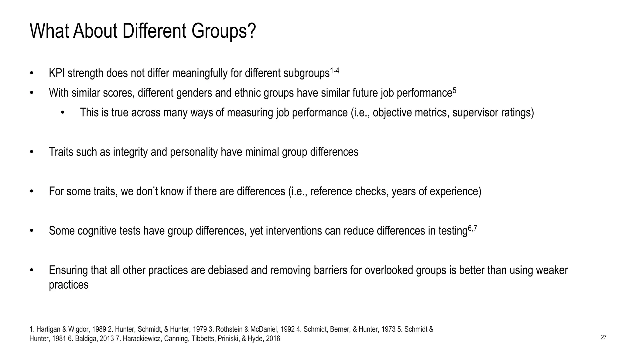 27
What About Different Groups?
• KPI strength does not differ meaningfully for different subgroups1-4
• With similar scores, different genders and ethnic groups have similar future job performance5
• This is true across many ways of measuring job performance (i.e., objective metrics, supervisor ratings)
• Traits such as integrity and personality have minimal group differences
• For some traits, we don’t know if there are differences (i.e., reference checks, years of experience)
• Some cognitive tests have group differences, yet interventions can reduce differences in testing6,7
• Ensuring that all other practices are debiased and removing barriers for overlooked groups is better than using weaker
practices
1. Hartigan & Wigdor, 1989 2. Hunter, Schmidt, & Hunter, 1979 3. Rothstein & McDaniel, 1992 4. Schmidt, Berner, & Hunter, 1973 5. Schmidt &
Hunter, 1981 6. Baldiga, 2013 7. Harackiewicz, Canning, Tibbetts, Priniski, & Hyde, 2016
 