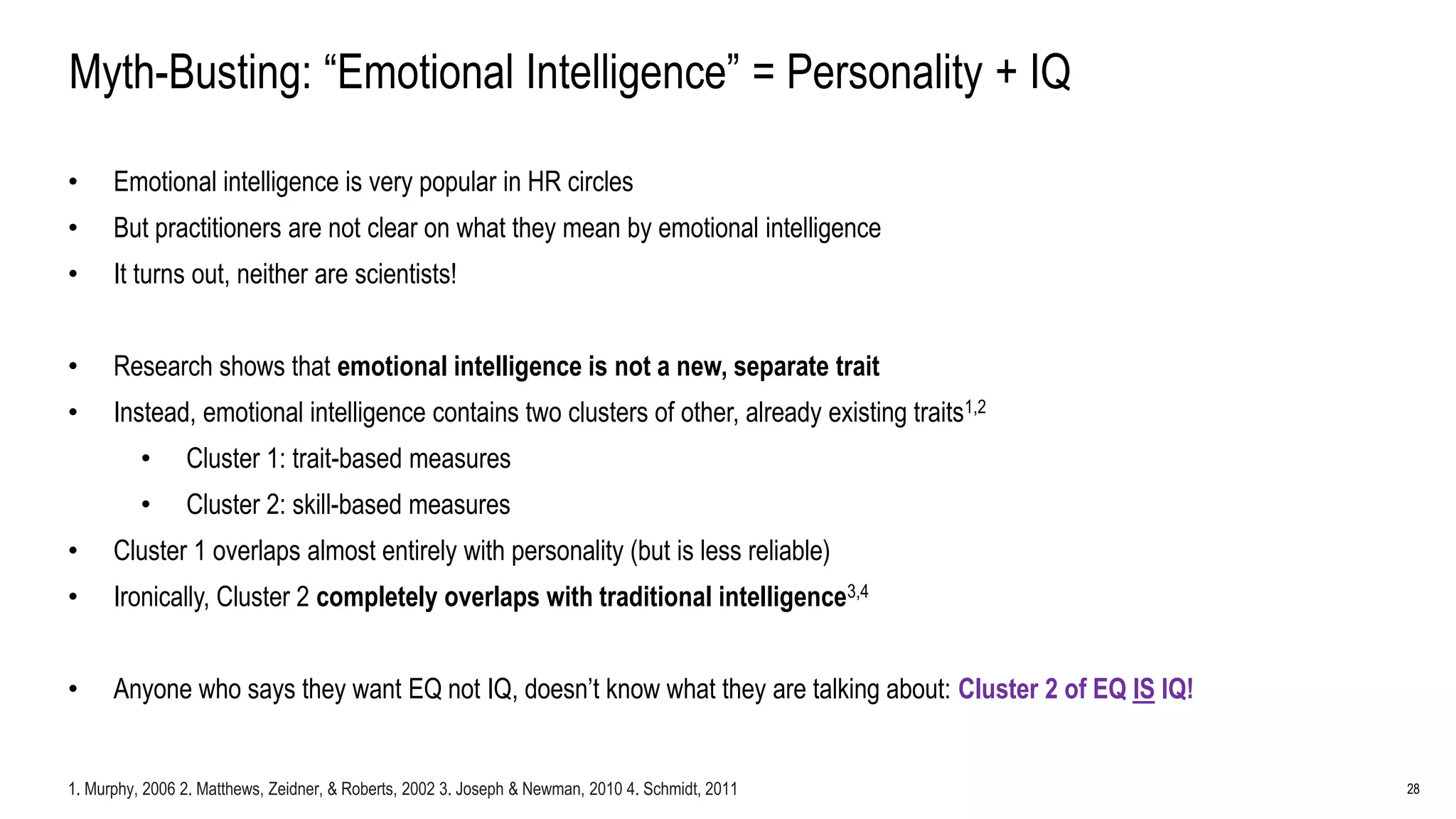 28
Myth-Busting: “Emotional Intelligence” = Personality + IQ
• Emotional intelligence is very popular in HR circles
• But practitioners are not clear on what they mean by emotional intelligence
• It turns out, neither are scientists!
• Research shows that emotional intelligence is not a new, separate trait
• Instead, emotional intelligence contains two clusters of other, already existing traits1,2
• Cluster 1: trait-based measures
• Cluster 2: skill-based measures
• Cluster 1 overlaps almost entirely with personality (but is less reliable)
• Ironically, Cluster 2 completely overlaps with traditional intelligence3,4
• Anyone who says they want EQ not IQ, doesn’t know what they are talking about: Cluster 2 of EQ IS IQ!
1. Murphy, 2006 2. Matthews, Zeidner, & Roberts, 2002 3. Joseph & Newman, 2010 4. Schmidt, 2011
 